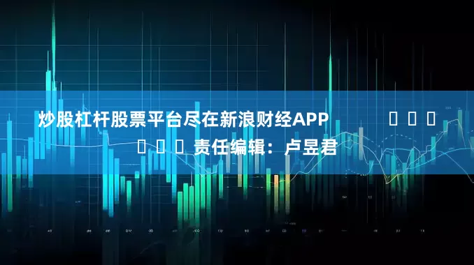炒股杠杆股票平台尽在新浪财经APP            						责任编辑：卢昱君