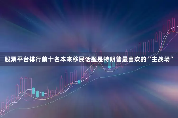 股票平台排行前十名本来移民话题是特朗普最喜欢的“主战场”