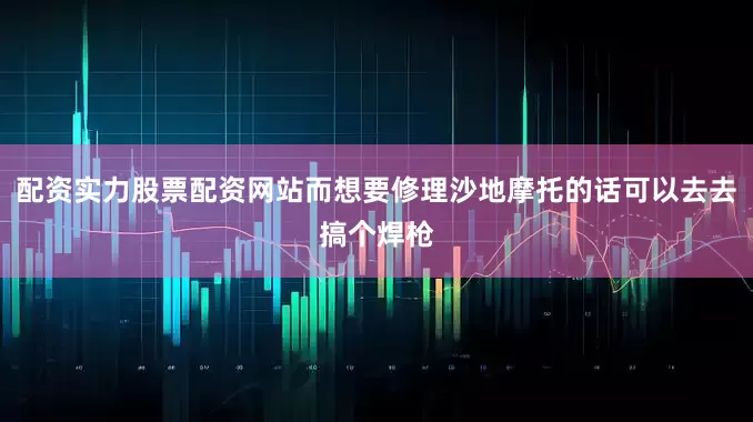 配资实力股票配资网站而想要修理沙地摩托的话可以去去搞个焊枪