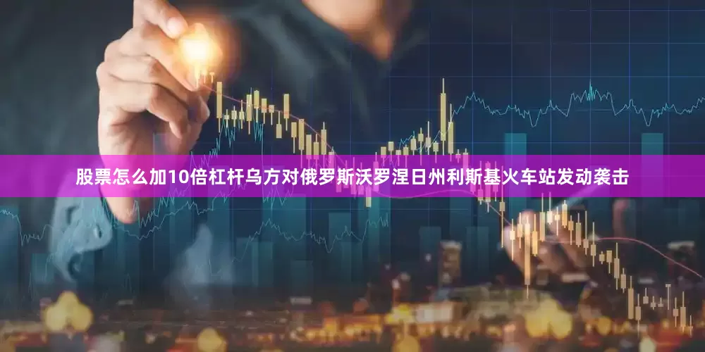 股票怎么加10倍杠杆乌方对俄罗斯沃罗涅日州利斯基火车站发动袭击